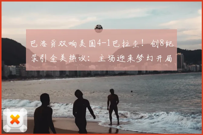 巴洛贡双响美国4-1巴拉圭!创8纪录引全美热议:主场迎来梦幻开局
