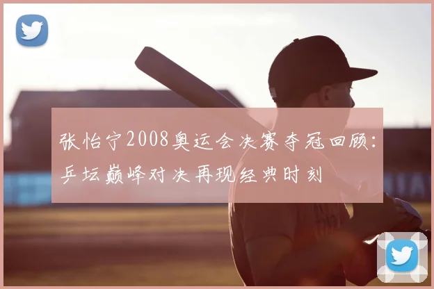张怡宁2008奥运会决赛夺冠回顾:乒坛巅峰对决再现经典时刻