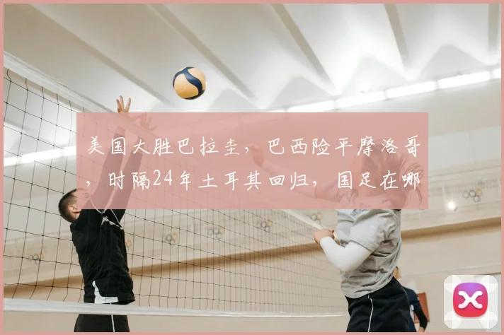 美国大胜巴拉圭,巴西险平摩洛哥,时隔24年土耳其回归,国足在哪